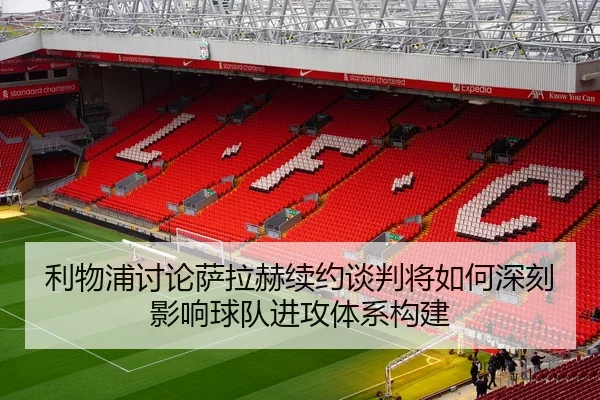 利物浦讨论萨拉赫续约谈判将如何深刻影响球队进攻体系构建