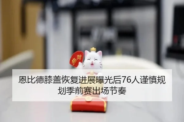 恩比德膝盖恢复进展曝光后76人谨慎规划季前赛出场节奏